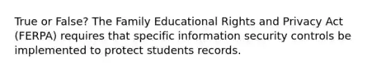 True or False? The Family Educational Rights and Privacy Act (FERPA) requires that specific information security controls be implemented to protect students records.