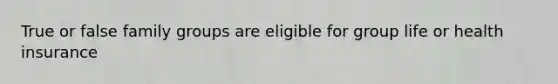 True or false family groups are eligible for group life or health insurance