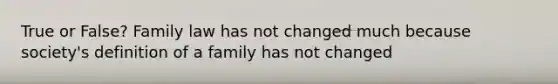 True or False? Family law has not changed much because society's definition of a family has not changed