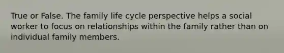 True or False. The family life cycle perspective helps a social worker to focus on relationships within the family rather than on individual family members.