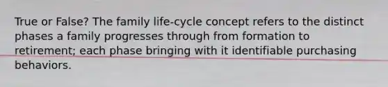 True or False? The family life-cycle concept refers to the distinct phases a family progresses through from formation to retirement; each phase bringing with it identifiable purchasing behaviors.