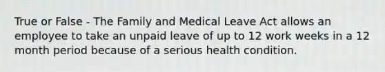 True or False - The Family and Medical Leave Act allows an employee to take an unpaid leave of up to 12 work weeks in a 12 month period because of a serious health condition.