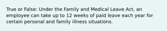 True or False: Under the Family and Medical Leave Act, an employee can take up to 12 weeks of paid leave each year for certain personal and family illness situations.