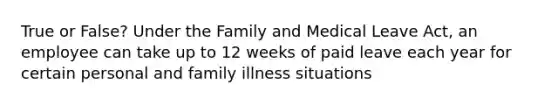 True or False? Under the Family and Medical Leave Act, an employee can take up to 12 weeks of paid leave each year for certain personal and family illness situations