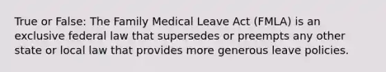 True or False: The Family Medical Leave Act (FMLA) is an exclusive federal law that supersedes or preempts any other state or local law that provides more generous leave policies.