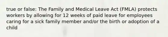 true or false: The Family and Medical Leave Act (FMLA) protects workers by allowing for 12 weeks of paid leave for employees caring for a sick family member and/or the birth or adoption of a child