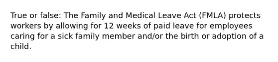 True or false: The Family and Medical Leave Act (FMLA) protects workers by allowing for 12 weeks of paid leave for employees caring for a sick family member and/or the birth or adoption of a child.