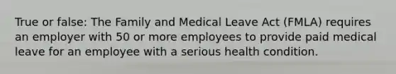 True or false: The Family and Medical Leave Act (FMLA) requires an employer with 50 or more employees to provide paid medical leave for an employee with a serious health condition.