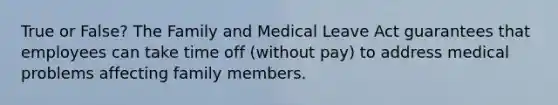 True or False? The Family and Medical Leave Act guarantees that employees can take time off (without pay) to address medical problems affecting family members.