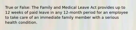 True or False: The Family and Medical Leave Act provides up to 12 weeks of paid leave in any 12-month period for an employee to take care of an immediate family member with a serious health condition.