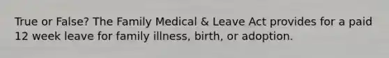 True or False? The Family Medical & Leave Act provides for a paid 12 week leave for family illness, birth, or adoption.