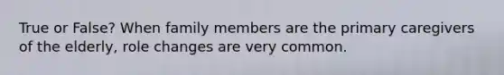 True or False? When family members are the primary caregivers of the elderly, role changes are very common.