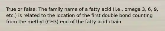 True or False: The family name of a fatty acid (i.e., omega 3, 6, 9, etc.) is related to the location of the first double bond counting from the methyl (CH3) end of the fatty acid chain