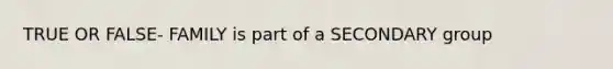 TRUE OR FALSE- FAMILY is part of a SECONDARY group