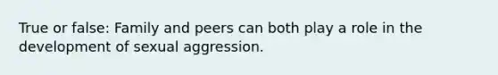 True or false: Family and peers can both play a role in the development of sexual aggression.