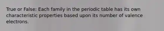 True or False: Each family in the periodic table has its own characteristic properties based upon its number of valence electrons.