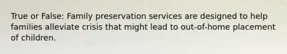 True or False: Family preservation services are designed to help families alleviate crisis that might lead to out-of-home placement of children.