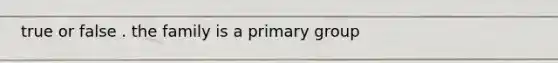 true or false . the family is a primary group