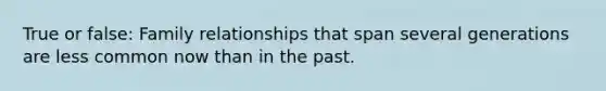 True or false: Family relationships that span several generations are less common now than in the past.