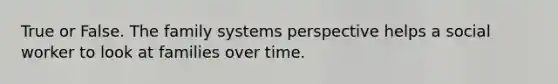 True or False. The family systems perspective helps a social worker to look at families over time.