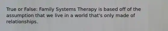 True or False: Family Systems Therapy is based off of the assumption that we live in a world that's only made of relationships.