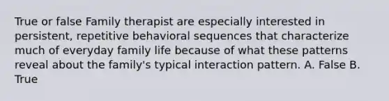 True or false Family therapist are especially interested in persistent, repetitive behavioral sequences that characterize much of everyday family life because of what these patterns reveal about the family's typical interaction pattern. A. False B. True