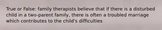 True or False: family therapists believe that if there is a disturbed child in a two-parent family, there is often a troubled marriage which contributes to the child's difficulties