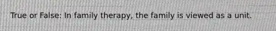 True or False: In family therapy, the family is viewed as a unit.