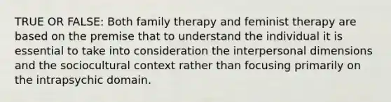 TRUE OR FALSE: Both family therapy and feminist therapy are based on the premise that to understand the individual it is essential to take into consideration the interpersonal dimensions and the sociocultural context rather than focusing primarily on the intrapsychic domain.