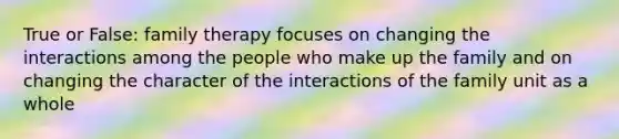 True or False: family therapy focuses on changing the interactions among the people who make up the family and on changing the character of the interactions of the family unit as a whole