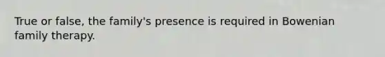 True or false, the family's presence is required in Bowenian family therapy.