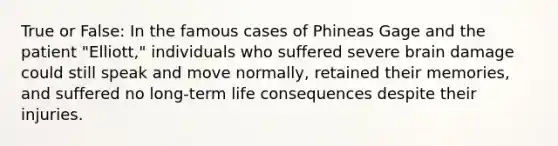 True or False: In the famous cases of Phineas Gage and the patient "Elliott," individuals who suffered severe brain damage could still speak and move normally, retained their memories, and suffered no long-term life consequences despite their injuries.