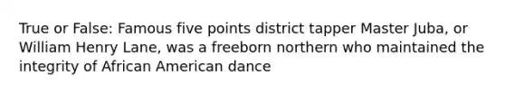 True or False: Famous five points district tapper Master Juba, or William Henry Lane, was a freeborn northern who maintained the integrity of African American dance