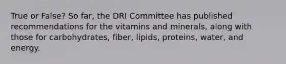 True or False? So far, the DRI Committee has published recommendations for the vitamins and minerals, along with those for carbohydrates, fiber, lipids, proteins, water, and energy.