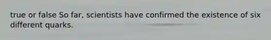 true or false So far, scientists have confirmed the existence of six different quarks.