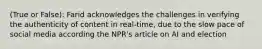 (True or False): Farid acknowledges the challenges in verifying the authenticity of content in real-time, due to the slow pace of social media according the NPR's article on AI and election