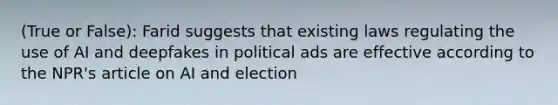 (True or False): Farid suggests that existing laws regulating the use of AI and deepfakes in political ads are effective according to the NPR's article on AI and election