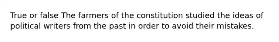 True or false The farmers of the constitution studied the ideas of political writers from the past in order to avoid their mistakes.