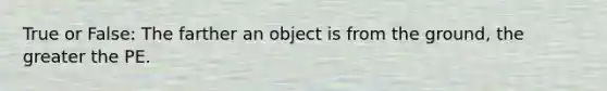 True or False: The farther an object is from the ground, the greater the PE.