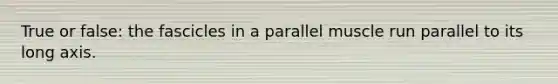 True or false: the fascicles in a parallel muscle run parallel to its long axis.