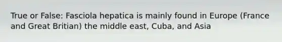 True or False: Fasciola hepatica is mainly found in Europe (France and Great Britian) the middle east, Cuba, and Asia