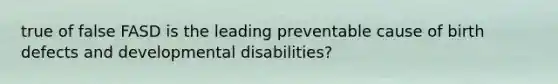 true of false FASD is the leading preventable cause of birth defects and developmental disabilities?