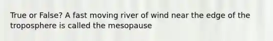 True or False? A fast moving river of wind near the edge of the troposphere is called the mesopause