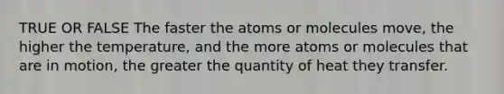 TRUE OR FALSE The faster the atoms or molecules move, the higher the temperature, and the more atoms or molecules that are in motion, the greater the quantity of heat they transfer.