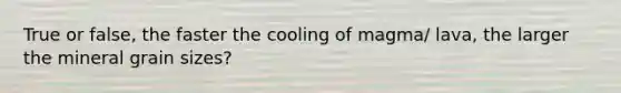 True or false, the faster the cooling of magma/ lava, the larger the mineral grain sizes?