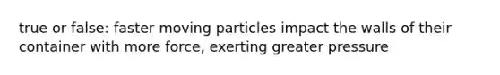 true or false: faster moving particles impact the walls of their container with more force, exerting greater pressure