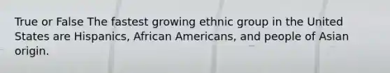 True or False The fastest growing ethnic group in the United States are Hispanics, <a href='https://www.questionai.com/knowledge/kktT1tbvGH-african-americans' class='anchor-knowledge'>african americans</a>, and people of Asian origin.