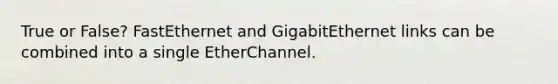 True or False? FastEthernet and GigabitEthernet links can be combined into a single EtherChannel.