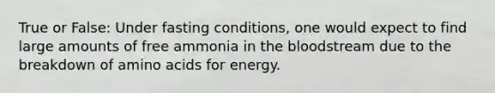 True or False: Under fasting conditions, one would expect to find large amounts of free ammonia in the bloodstream due to the breakdown of amino acids for energy.