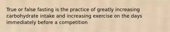 True or false fasting is the practice of greatly increasing carbohydrate intake and increasing exercise on the days immediately before a competition